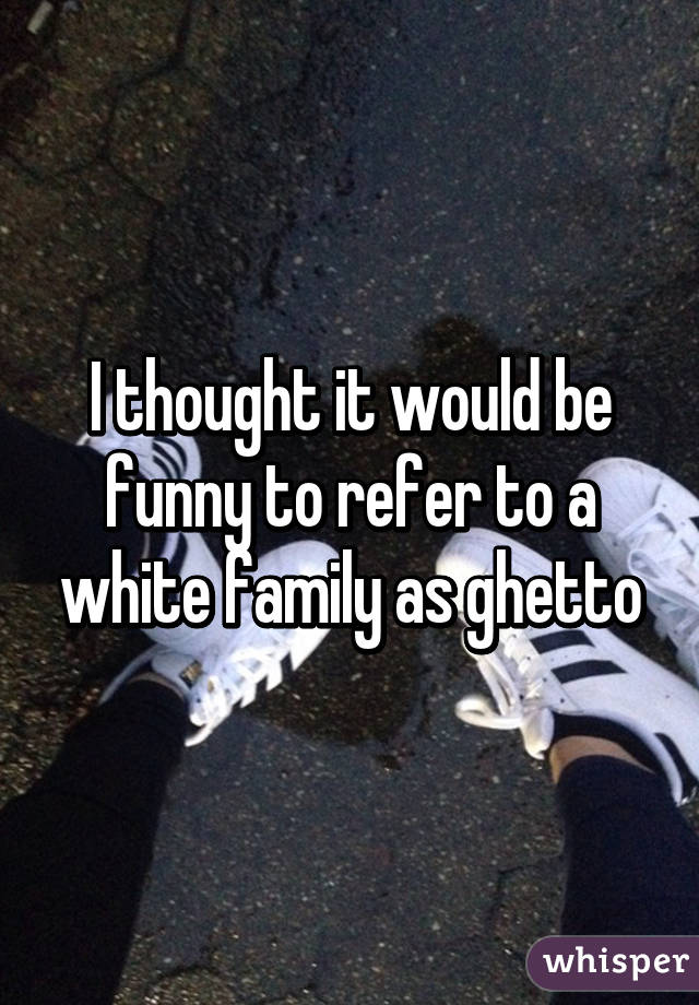 I thought it would be funny to refer to a white family as ghetto