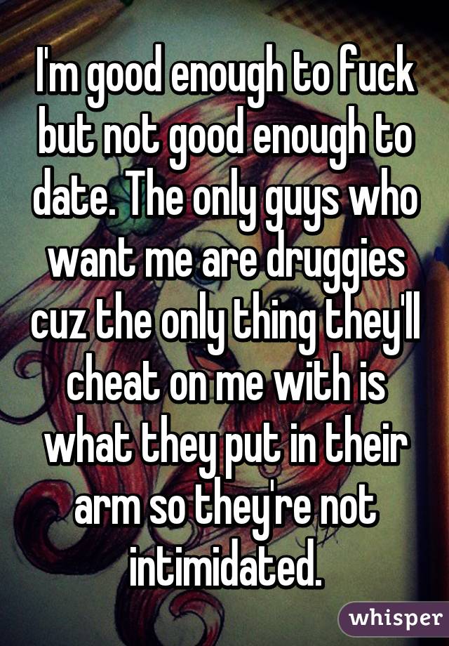 I'm good enough to fuck but not good enough to date. The only guys who want me are druggies cuz the only thing they'll cheat on me with is what they put in their arm so they're not intimidated.