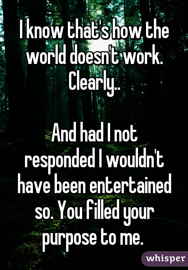 I know that's how the world doesn't work. Clearly..

And had I not responded I wouldn't have been entertained so. You filled your purpose to me. 