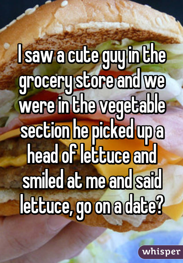 I saw a cute guy in the grocery store and we were in the vegetable section he picked up a head of lettuce and smiled at me and said lettuce, go on a date😂