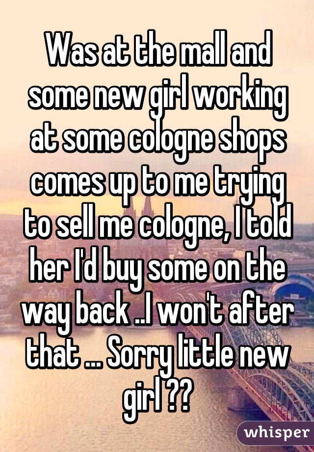 Was at the mall and some new girl working at some cologne shops comes up to me trying to sell me cologne, I told her I'd buy some on the way back ..I won't after that ... Sorry little new girl 😕😕