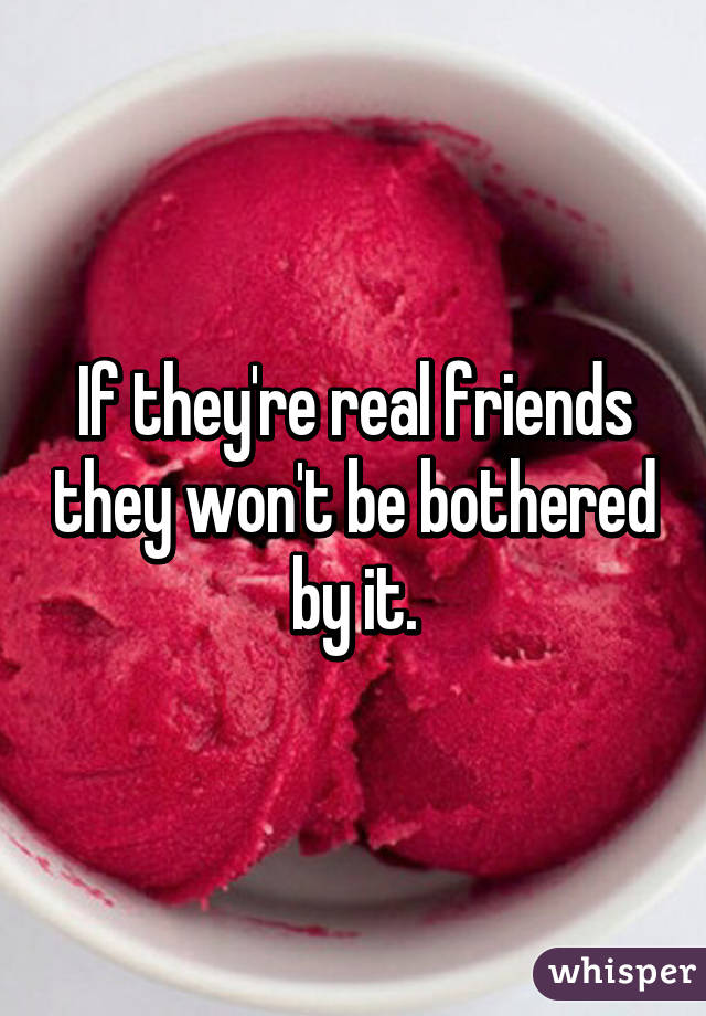 If they're real friends they won't be bothered by it.