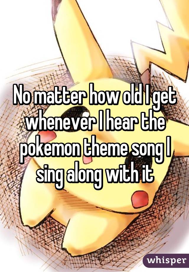 No matter how old I get whenever I hear the pokemon theme song I sing along with it