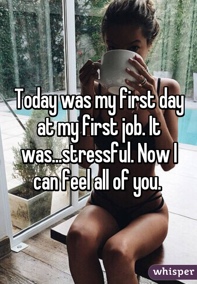 Today was my first day at my first job. It was...stressful. Now I can feel all of you. 