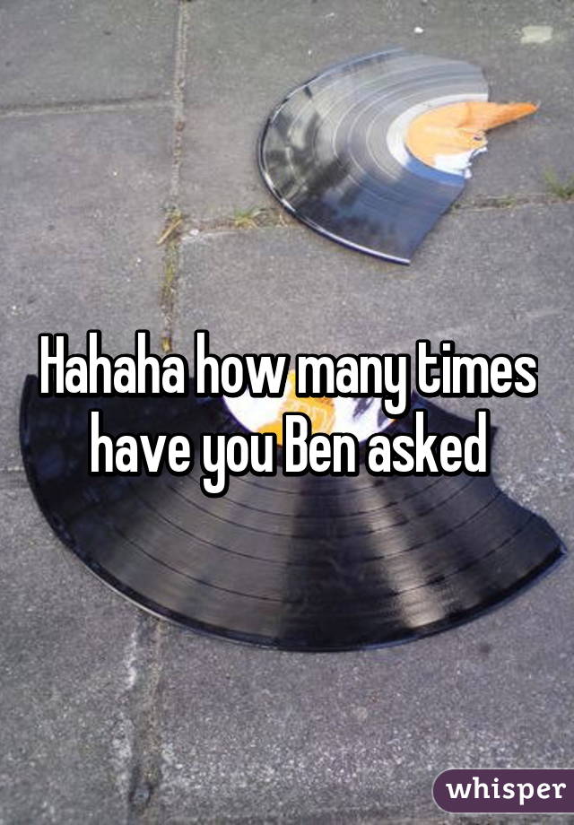 Hahaha how many times have you Ben asked