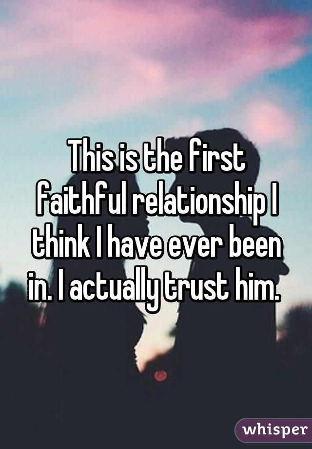 This is the first faithful relationship I think I have ever been in. I actually trust him. 