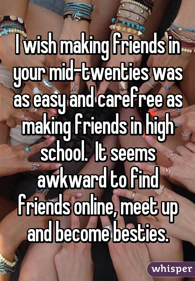 I wish making friends in your mid-twenties was as easy and carefree as making friends in high school.  It seems awkward to find friends online, meet up and become besties.