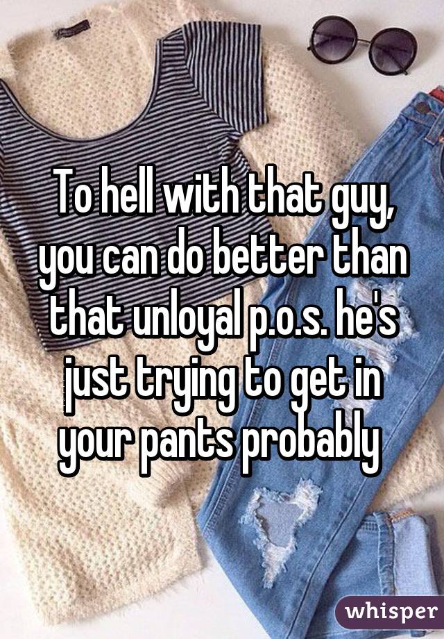 To hell with that guy, you can do better than that unloyal p.o.s. he's just trying to get in your pants probably 