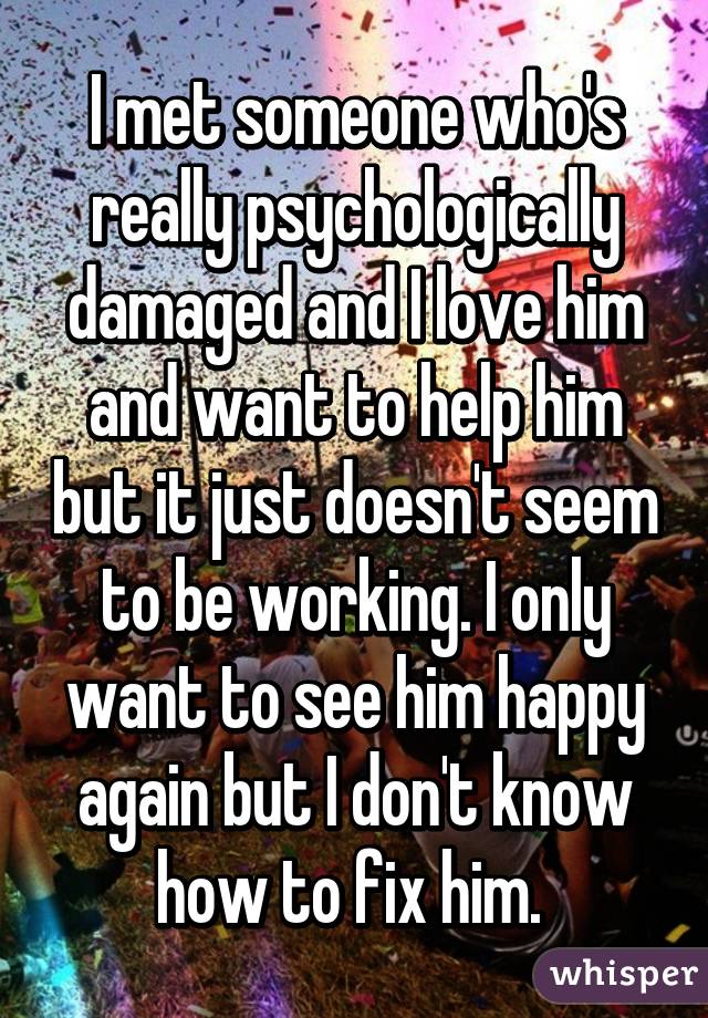 I met someone who's really psychologically damaged and I love him and want to help him but it just doesn't seem to be working. I only want to see him happy again but I don't know how to fix him. 