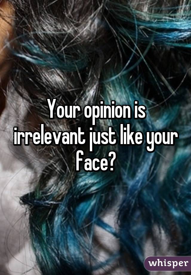 Your opinion is irrelevant just like your face😁