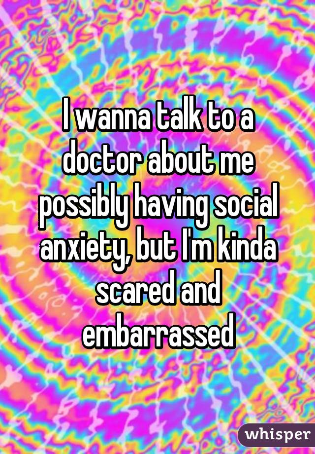 I wanna talk to a doctor about me possibly having social anxiety, but I'm kinda scared and embarrassed