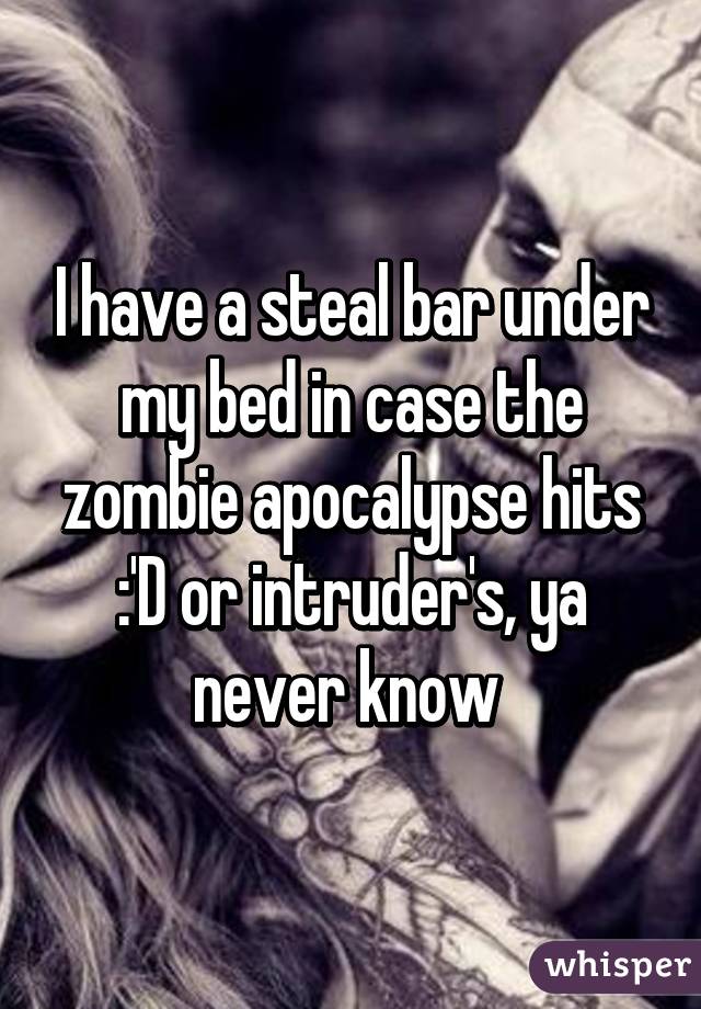 I have a steal bar under my bed in case the zombie apocalypse hits :'D or intruder's, ya never know 