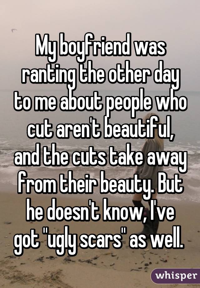 My boyfriend was ranting the other day to me about people who cut aren't beautiful, and the cuts take away from their beauty. But he doesn't know, I've got "ugly scars" as well. 