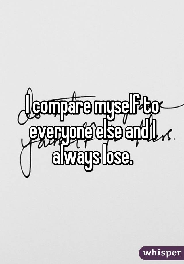 I compare myself to everyone else and I always lose.