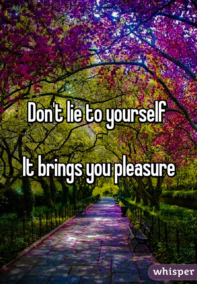 Don't lie to yourself 

It brings you pleasure