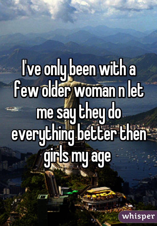 I've only been with a few older woman n let me say they do everything better then girls my age 