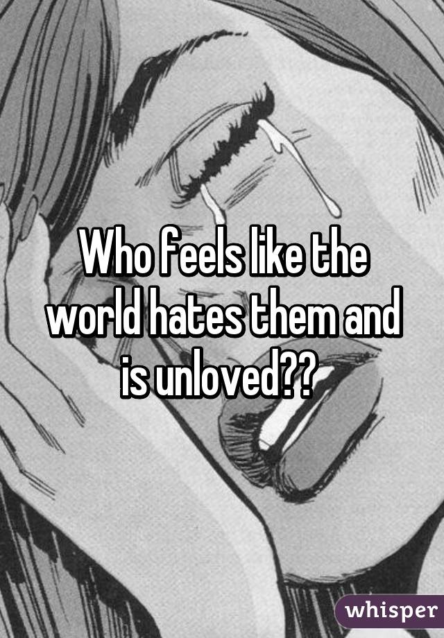 Who feels like the world hates them and is unloved?? 