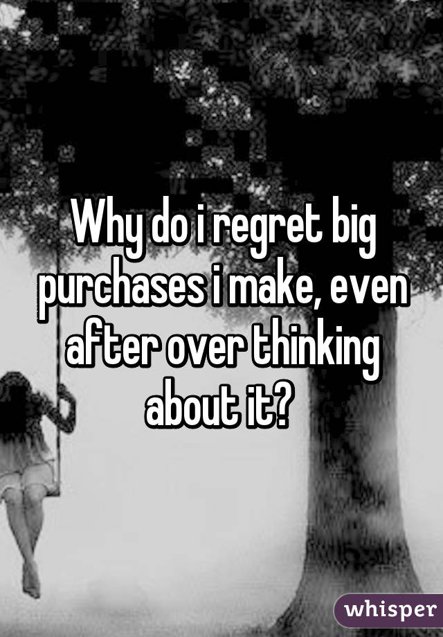 Why do i regret big purchases i make, even after over thinking about it? 