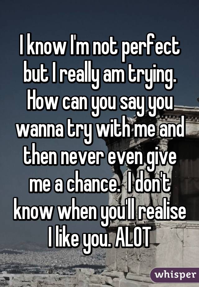 I know I'm not perfect but I really am trying. How can you say you wanna try with me and then never even give me a chance.  I don't know when you'll realise I like you. ALOT