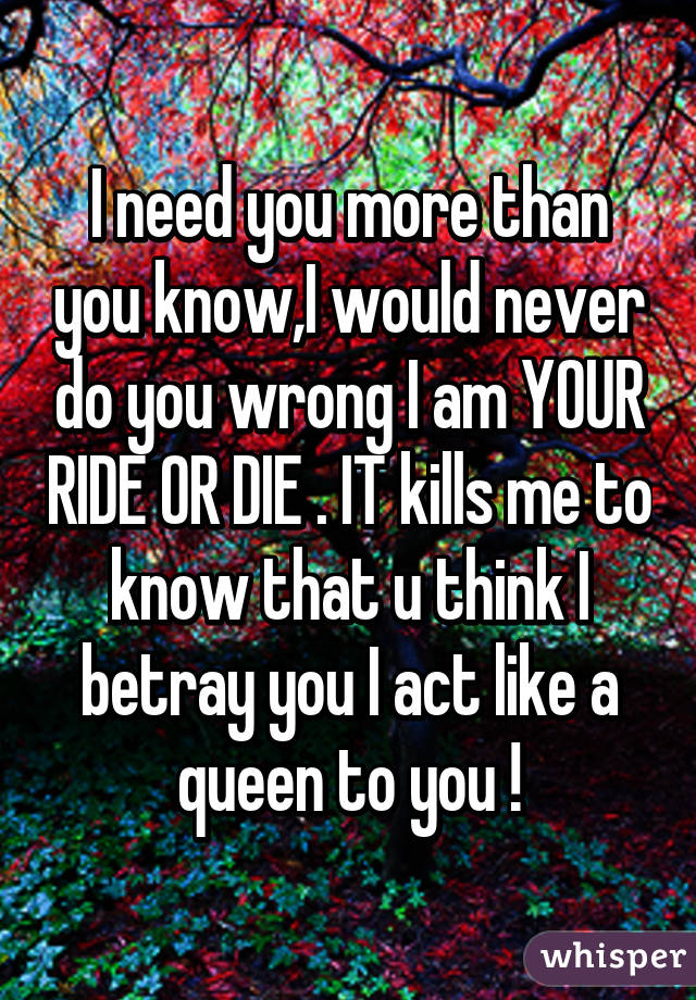 I need you more than you know,I would never do you wrong I am YOUR RIDE OR DIE . IT kills me to know that u think I betray you I act like a queen to you !