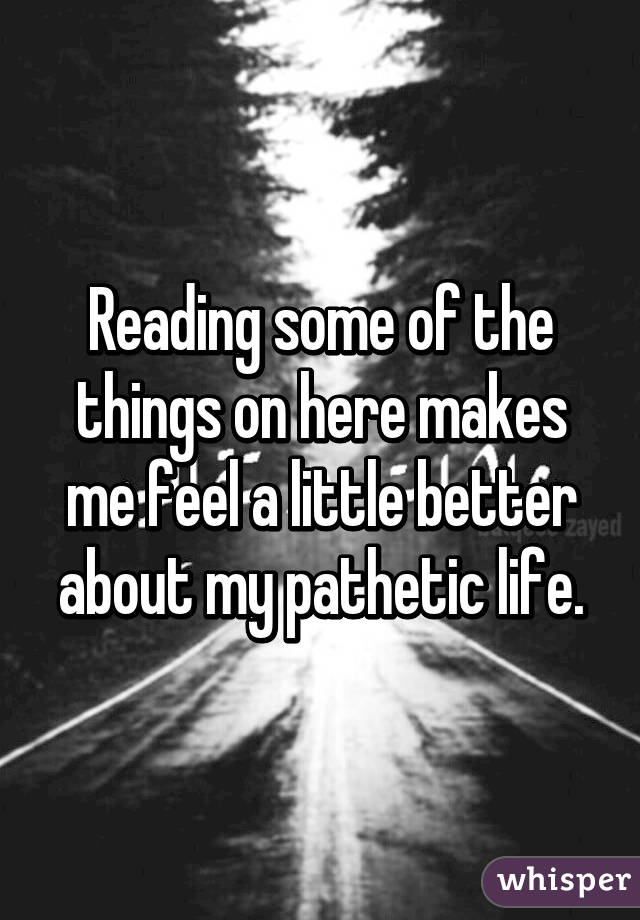 Reading some of the things on here makes me feel a little better about my pathetic life.