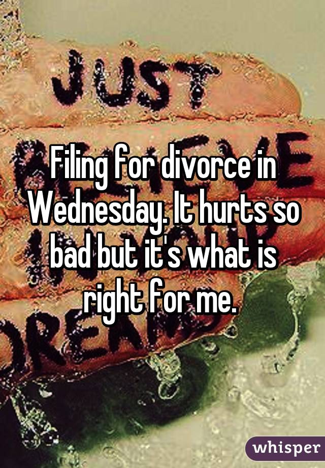 Filing for divorce in Wednesday. It hurts so bad but it's what is right for me. 