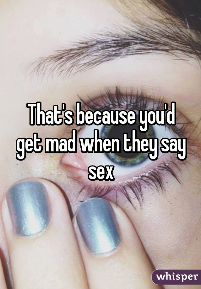 That's because you'd get mad when they say sex