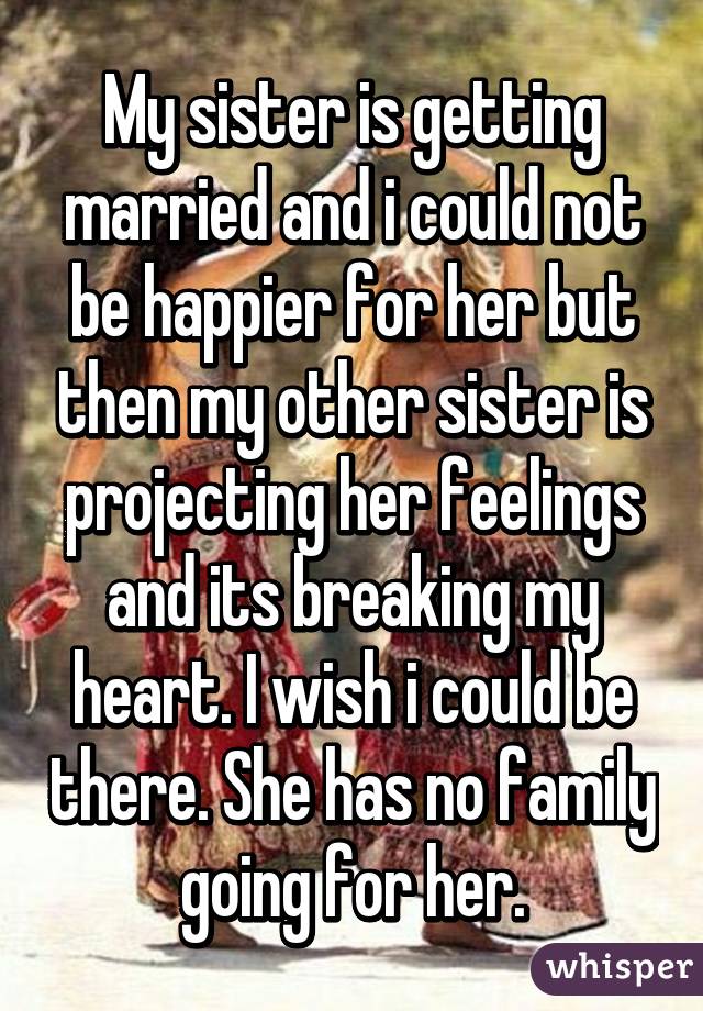 My sister is getting married and i could not be happier for her but then my other sister is projecting her feelings and its breaking my heart. I wish i could be there. She has no family going for her.