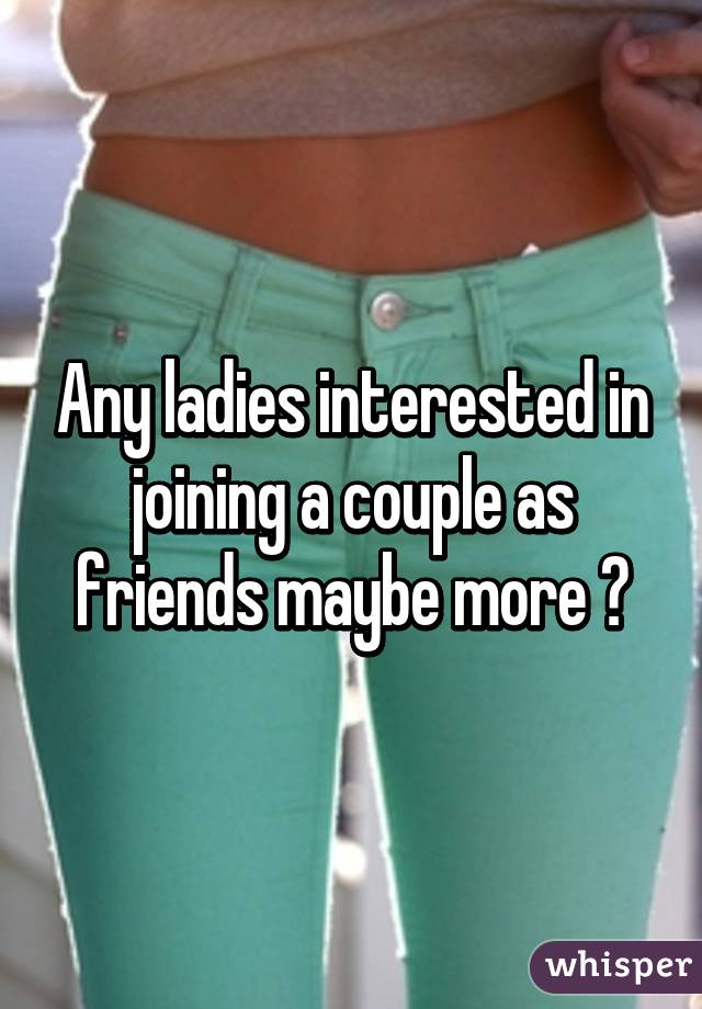 Any ladies interested in joining a couple as friends maybe more ?