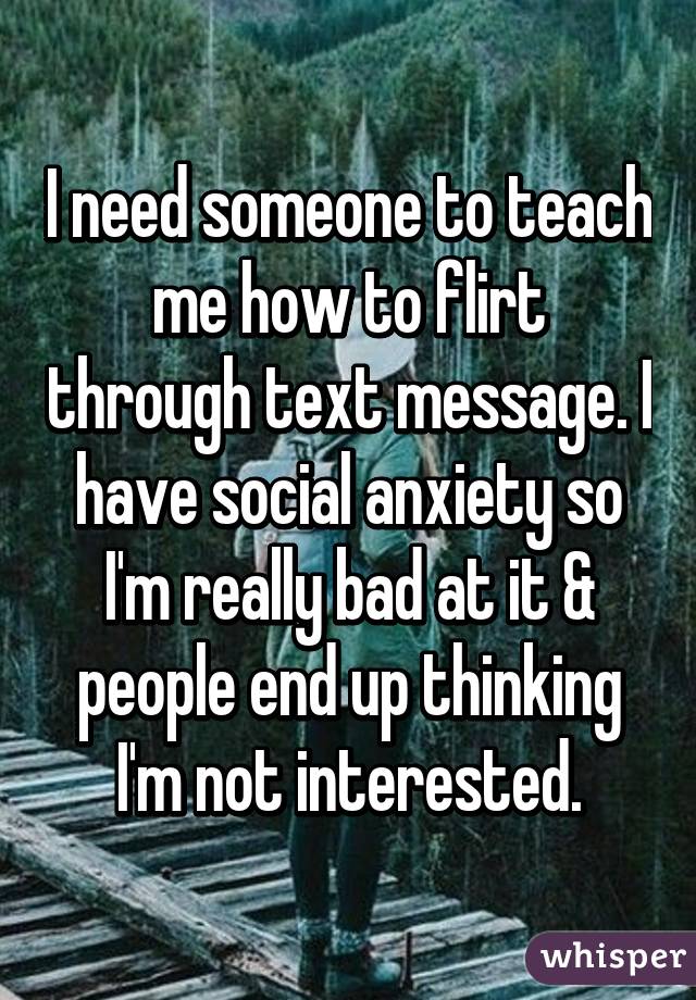 I need someone to teach me how to flirt through text message. I have social anxiety so I'm really bad at it & people end up thinking I'm not interested.