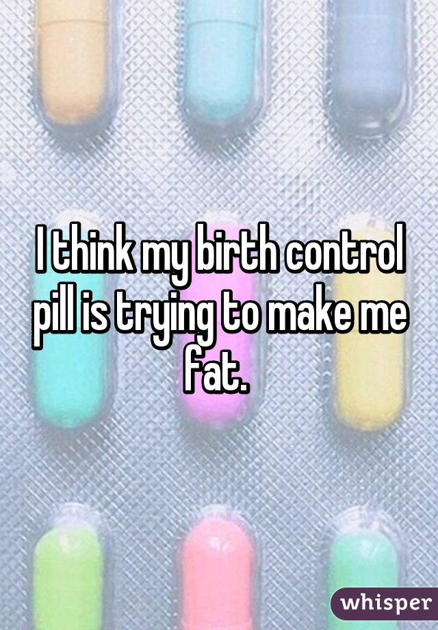 I think my birth control pill is trying to make me fat. 