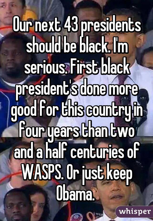 Our next 43 presidents should be black. I'm serious. First black president's done more good for this country in four years than two and a half centuries of WASPS. Or just keep Obama. 