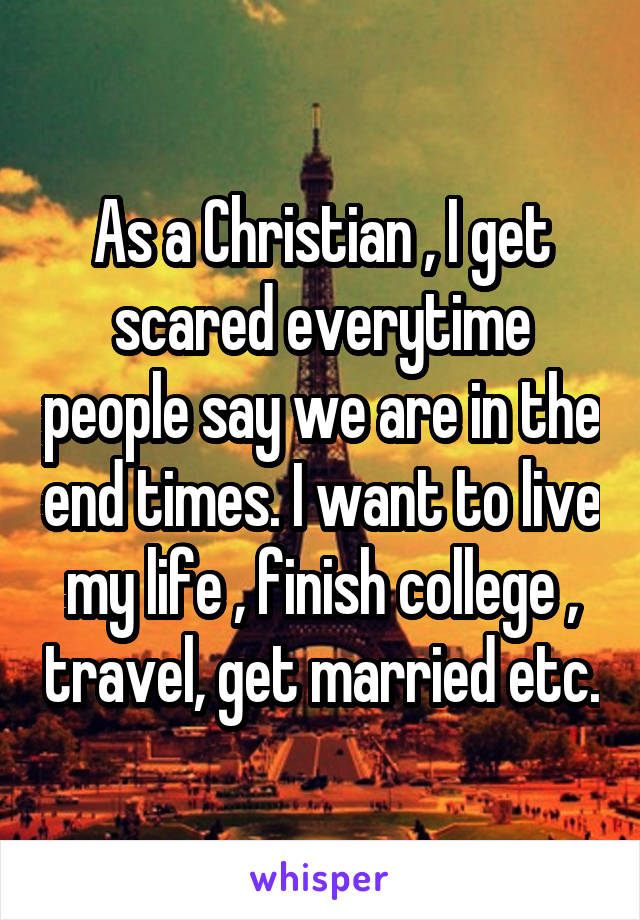 As a Christian , I get scared everytime people say we are in the end times. I want to live my life , finish college , travel, get married etc.