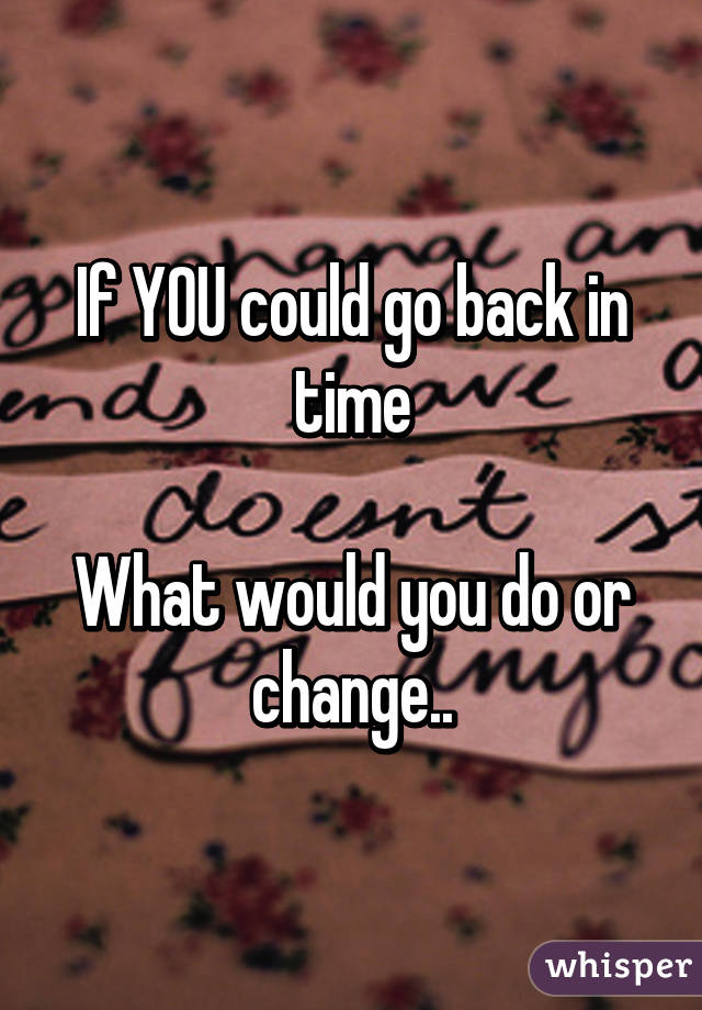 If YOU could go back in time

What would you do or change..