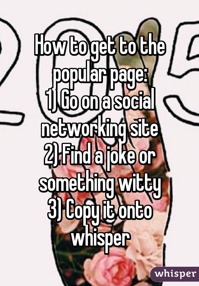 How to get to the popular page:
1) Go on a social networking site
2) Find a joke or something witty
3) Copy it onto whisper