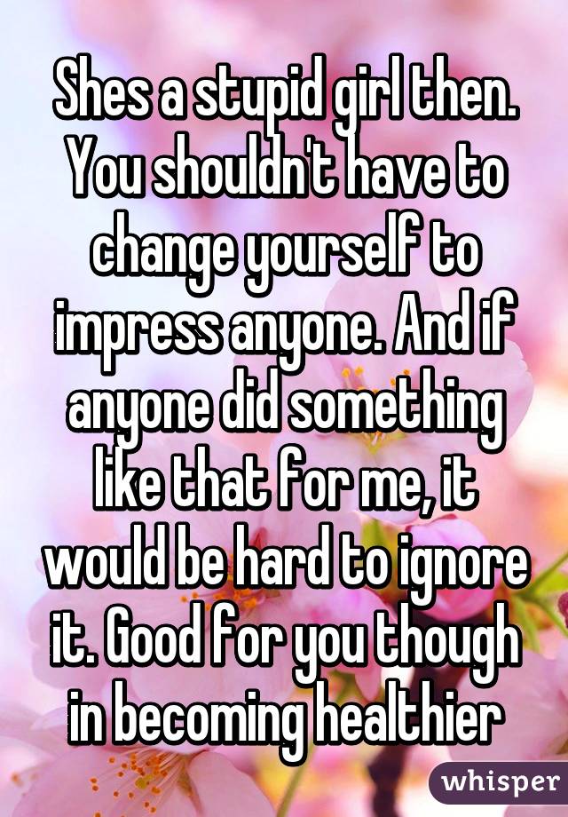 Shes a stupid girl then. You shouldn't have to change yourself to impress anyone. And if anyone did something like that for me, it would be hard to ignore it. Good for you though in becoming healthier