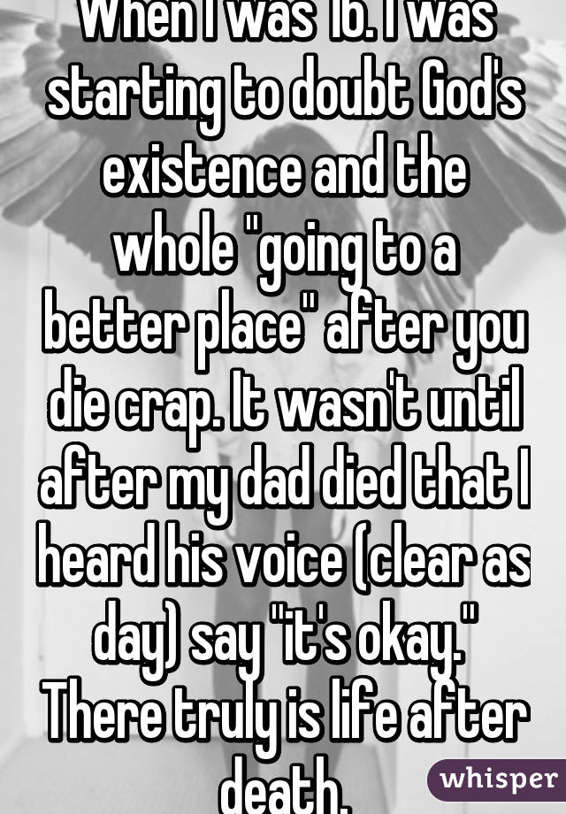 When I was 16. I was starting to doubt God's existence and the whole "going to a better place" after you die crap. It wasn't until after my dad died that I heard his voice (clear as day) say "it's okay." There truly is life after death.