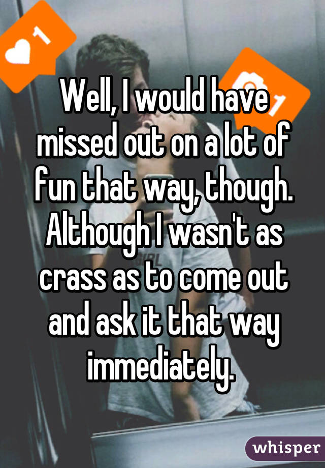 Well, I would have missed out on a lot of fun that way, though. Although I wasn't as crass as to come out and ask it that way immediately. 