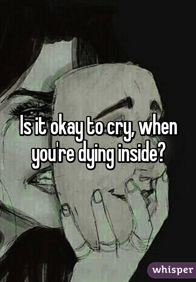 Is it okay to cry, when you're dying inside?