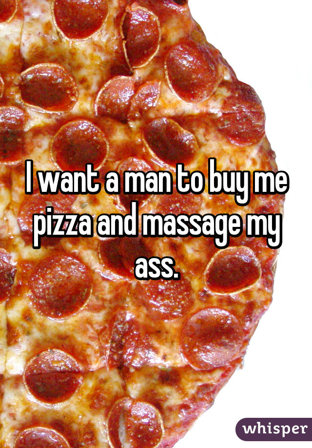 I want a man to buy me pizza and massage my ass.