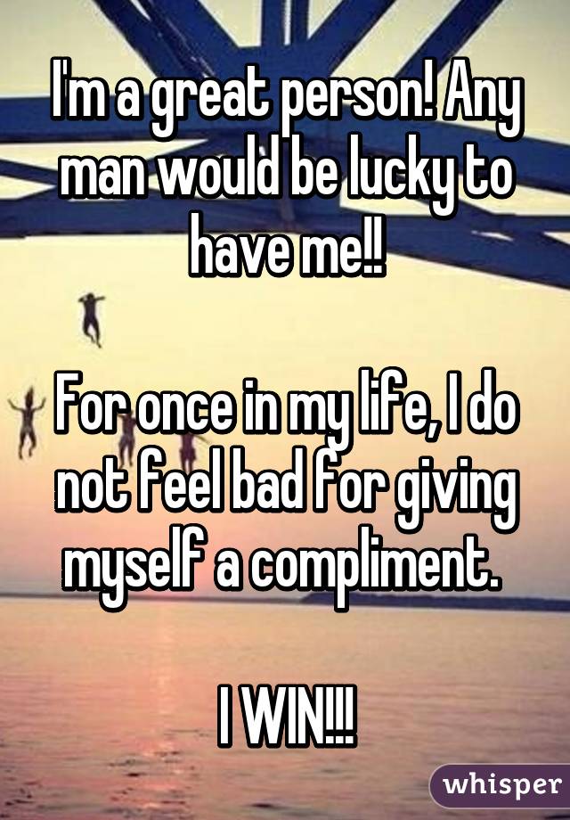 I'm a great person! Any man would be lucky to have me!!

For once in my life, I do not feel bad for giving myself a compliment. 

I WIN!!!