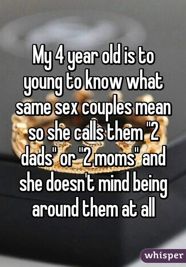 My 4 year old is to young to know what same sex couples mean so she calls them "2 dads" or "2 moms" and she doesn't mind being around them at all