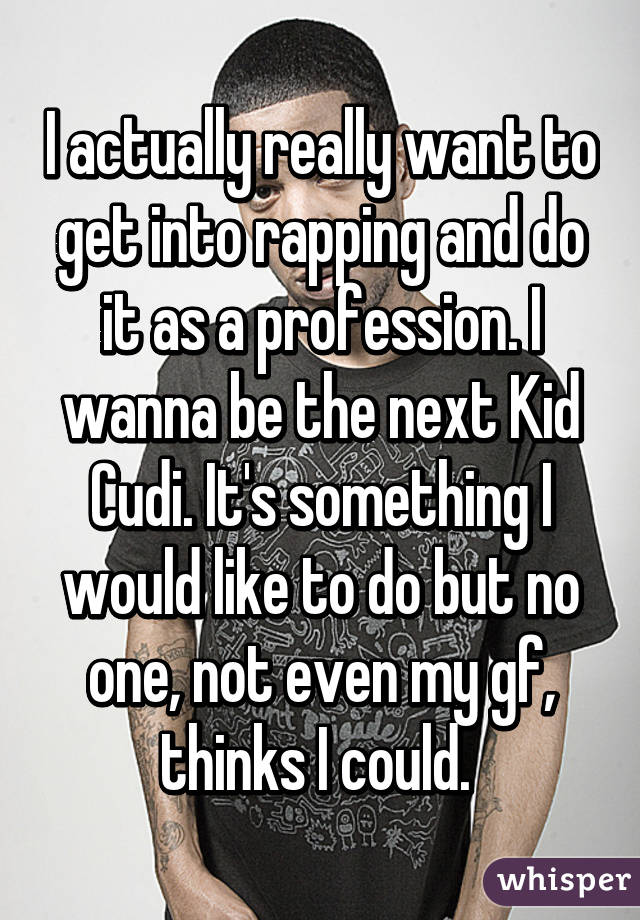 I actually really want to get into rapping and do it as a profession. I wanna be the next Kid Cudi. It's something I would like to do but no one, not even my gf, thinks I could. 