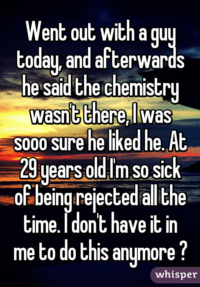 Went out with a guy today, and afterwards he said the chemistry wasn't there, I was sooo sure he liked he. At 29 years old I'm so sick of being rejected all the time. I don't have it in me to do this anymore 😞