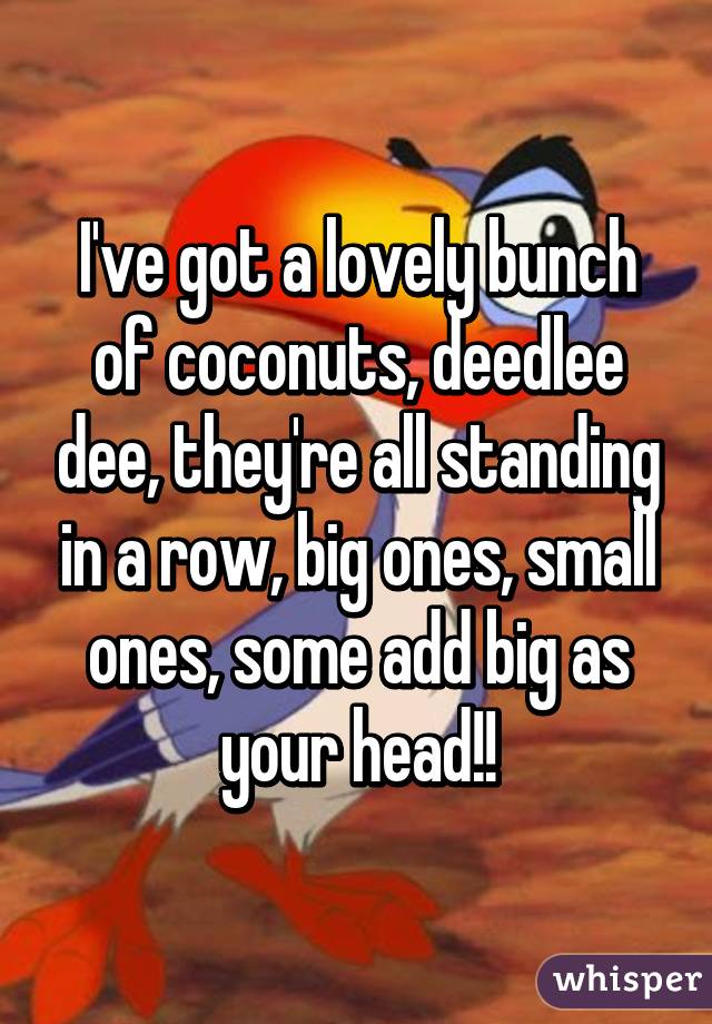 I've got a lovely bunch of coconuts, deedlee dee, they're all standing in a row, big ones, small ones, some add big as your head!!