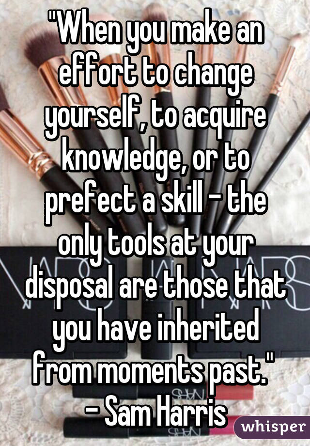 "When you make an effort to change yourself, to acquire knowledge, or to prefect a skill - the only tools at your disposal are those that you have inherited from moments past." 
- Sam Harris