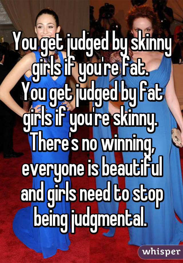 You get judged by skinny girls if you're fat. 
You get judged by fat girls if you're skinny. 
There's no winning, everyone is beautiful and girls need to stop being judgmental. 