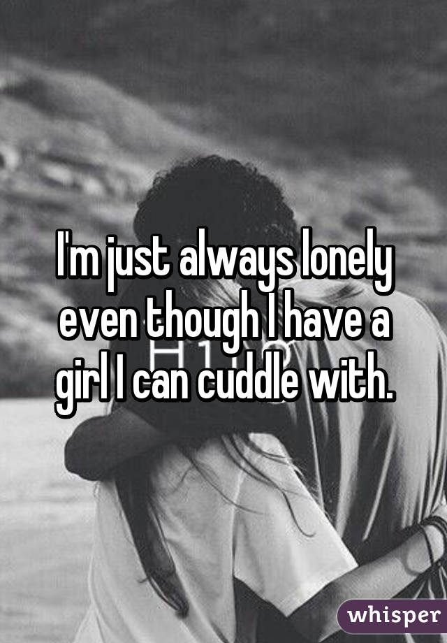 I'm just always lonely even though I have a girl I can cuddle with.