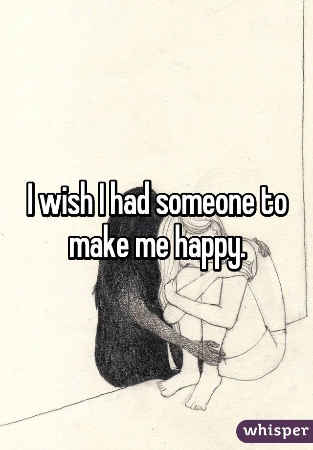 I wish I had someone to make me happy.