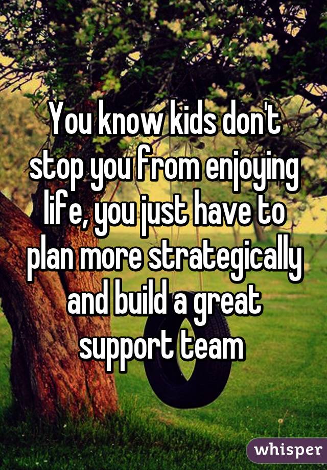 You know kids don't stop you from enjoying life, you just have to plan more strategically and build a great support team 